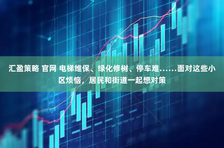汇盈策略 官网 电梯维保、绿化修树、停车难……面对这些小区烦恼，居民和街道一起想对策