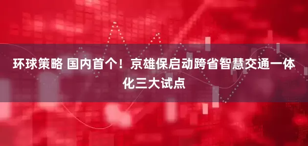 环球策略 国内首个！京雄保启动跨省智慧交通一体化三大试点