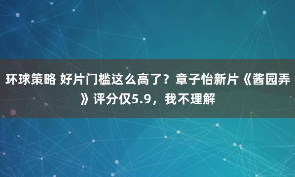 环球策略 好片门槛这么高了？章子怡新片《酱园弄》评分仅5.9，我不理解