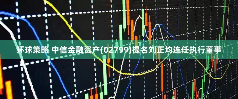 环球策略 中信金融资产(02799)提名刘正均连任执行董事