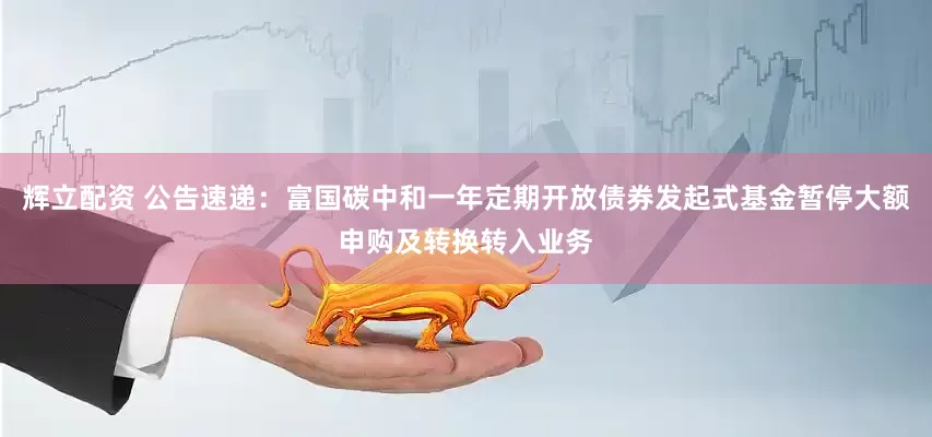 辉立配资 公告速递：富国碳中和一年定期开放债券发起式基金暂停大额申购及转换转入业务