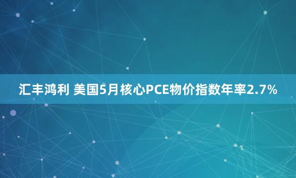 汇丰鸿利 美国5月核心PCE物价指数年率2.7%