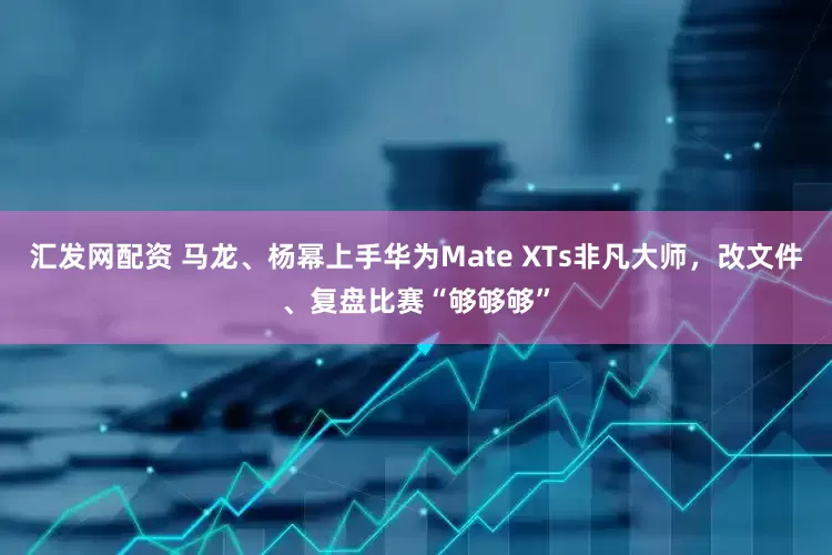 汇发网配资 马龙、杨幂上手华为Mate XTs非凡大师，改文件、复盘比赛“够够够”