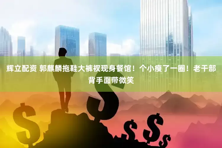 辉立配资 郭麒麟拖鞋大裤衩现身餐馆！个小瘦了一圈！老干部背手面带微笑