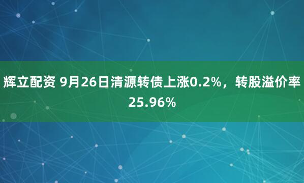 辉立配资 9月26日清源转债上涨0.2%，转股溢价率25.96%