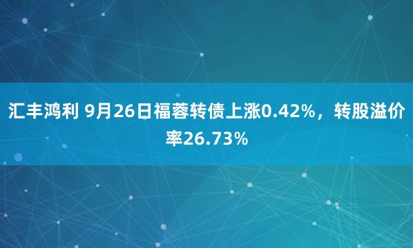 汇丰鸿利 9月26日福蓉转债上涨0.42%，转股溢价率26.73%