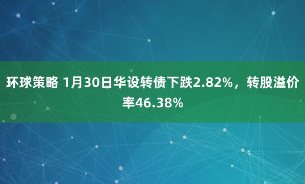 环球策略 1月30日华设转债下跌2.82%，转股溢价率46.38%