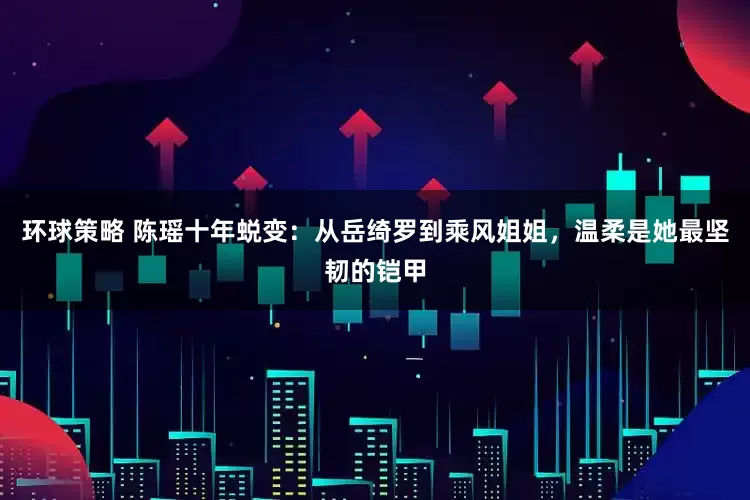 环球策略 陈瑶十年蜕变：从岳绮罗到乘风姐姐，温柔是她最坚韧的铠甲